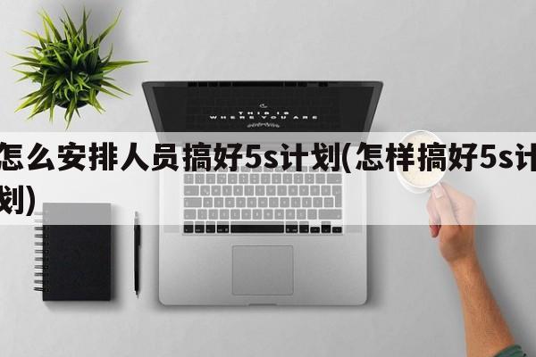 怎么安排人员搞好5s计划(怎样搞好5s计划)